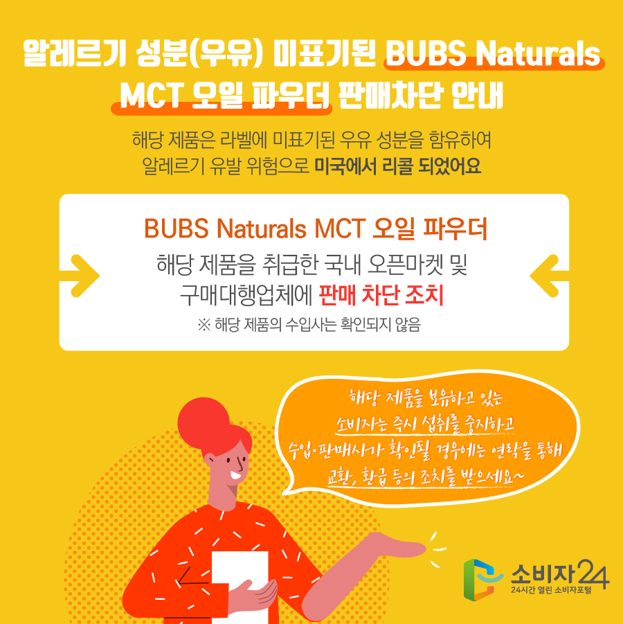 알레르기 성분(우유) 미표기된 BUBS Naturals MCT 오일 파우더 판매차단 안내 해당 제품은 라벨에 미표기된 우유 성분을 함유하여 알레르기 유발 위험으로 미국에서 리콜 되었어요 BUBS Naturals MCT 오일 파우더 해당 제품을 취급한 국내 오픈마켓 및 구매대행업체에 판매 차단 조치 ※ 해당 제품의 수입사는 확인되지 않음 해당 제품을 보유하고 있는 소비자는 즉시 섭취를 중지하고 수입·판매사가 확인될 경우에는 연락을 통해 교환, 환급 등의 조치를 받으세요~