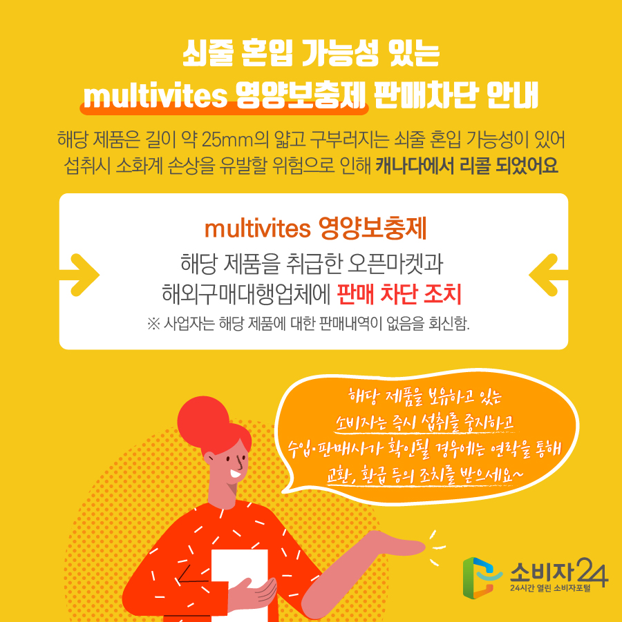 쇠줄 혼입 가능성 있는 multivites 영양보충제 판매차단 안내 해당 제품은 길이 약 25mm의 얇고 구부러지는 쇠줄 혼입 가능성이 있어 섭취시 소화계 손상을 유발할 위험으로 인해 캐나다에서 리콜 되었어요 multivites 영양보충제 해당 제품을 취급한 오픈마켓과 해외구매대행업체에 판매 차단 조치 ※ 사업자는 해당 제품에 대한 판매내역이 없음을 회신함. 해당 제품을 보유하고 있는 소비자는 즉시 섭취를 중지하고 수입·판매사가 확인될 경우에는 연락을 통해 교환, 환급 등의 조치를 받으세요~