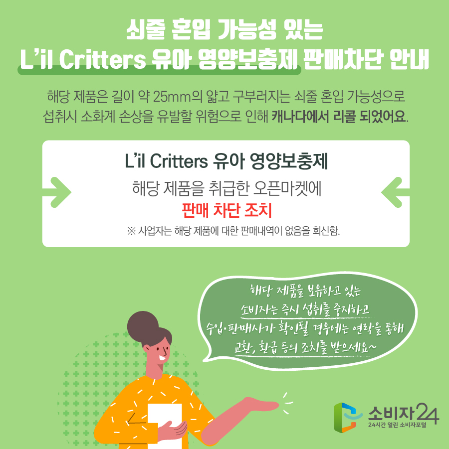 쇠줄 혼입 가능성 있는 L’il Critters 유아 영양보충제 판매차단 안내 해당 제품은 길이 약 25mm의 얇고 구부러지는 쇠줄 혼입 가능성으로 섭취시 소화계 손상을 유발할 위험으로 인해 캐나다에서 리콜 되었어요. L’il Critters 유아 영양보충제 해당 제품을 취급한 오픈마켓에 판매 차단 조치  ※ 사업자는 해당 제품에 대한 판매내역이 없음을 회신함. 해당 제품을 보유하고 있는 소비자는 즉시 섭취를 중지하고 수입·판매사가 확인될 경우에는 연락을 통해 교환, 환급 등의 조치를 받으세요~
