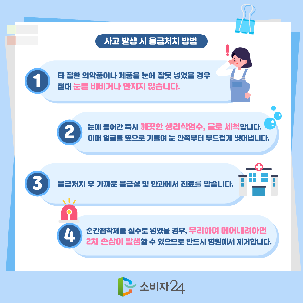 사고 발생 시 응급처치 방법으로는 1. 타 질환 의약품이나 제품을 눈에 잘못 넣었을 경우 절대 눈을 비비거나 만지지 않습니다. 2. 눈에 들어간 즉시 깨끗한 생리식염수, 물로 세척합니다. 이때 얼굴을 옆으로 기울여 눈 안쪽부터 부드럽게 씻어냅니다. 3. 응급처치 후 가까운 응급실 및 안과에서 진료를 받습니다. 4. 순간접착제를 실수로 넣었을 경우, 무리하여 떼어내려하면 2차 손상이 발생할 수 있으므로 반드시 병원에서 제거합니다.