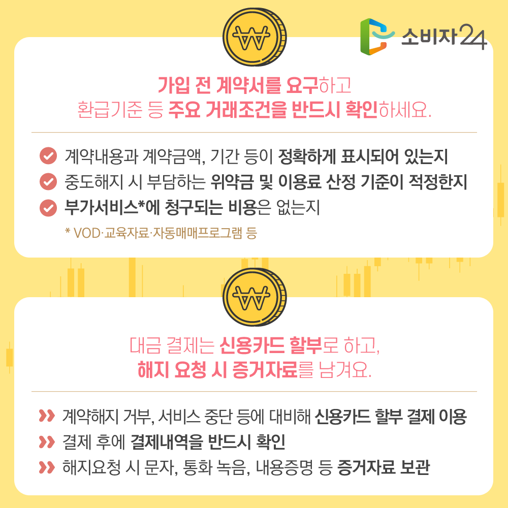 가입 전 계약서를 요구하고 환급기준 등 주요 거래조건을 반드시 확인하세요. 계약내용과 계약금액, 기간 등이 정확하게 표시되어 있는지 중도해지 시 부담하는 위약금 및 이용료 산정 기준이 적정한지 부가서비스*에 청구되는 비용은 없는지 *VOD·교육자료·자동매매프로그램 등 대금 결제는 신용카드 할부로 하고, 해지 요청 시 증거자료를 남겨요. 계약해지 거부, 서비스 중단 등에 대비해 신용카드 할부 결제 이용 결제 후에 결제내역을 반드시 확인 해지요청 시 문자, 통화 녹음, 내용증명 등 증거자료 보관 