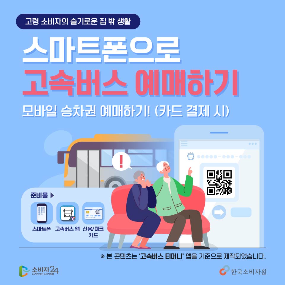 고령소비자의 슬기로운 집 밖 생활, 스마트폰으로 손쉽게 고속버스 모바일 승차권 예매하기! 다같이 따라해볼까요? 스마트폰과 고속버스 앱, 신용카드를 준비해주세요~ ※ 본 콘텐츠는 ‘고속버스 티머니’앱을 기준으로 제작되었습니다. 