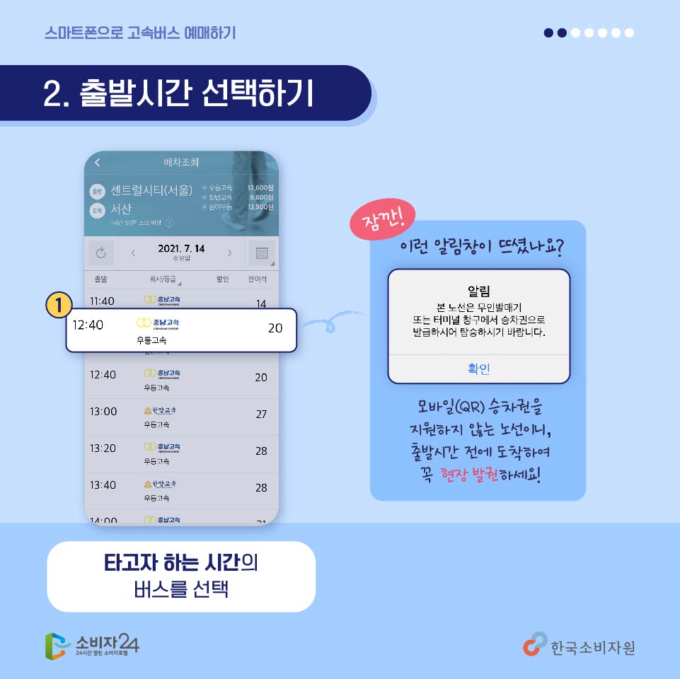 <두번째, 출발시간 선택하기> 선택한 일정에 탑승가능한 버스 배차시간이 표시되면 원하는 탑승시간을 고르시면 됩니다. 잠깐! 이런 알림창이 뜨셨나요? [알림 – 본 노선은 무인발매기 또는 터미널 창구에서 승차권으로 발급하시어 탑승하시기 바랍니다.] 모바일(QR)승차권을 지원하지 않는 노선이니 출발시간 전에 도착하여 꼭 현장발권하세요!
