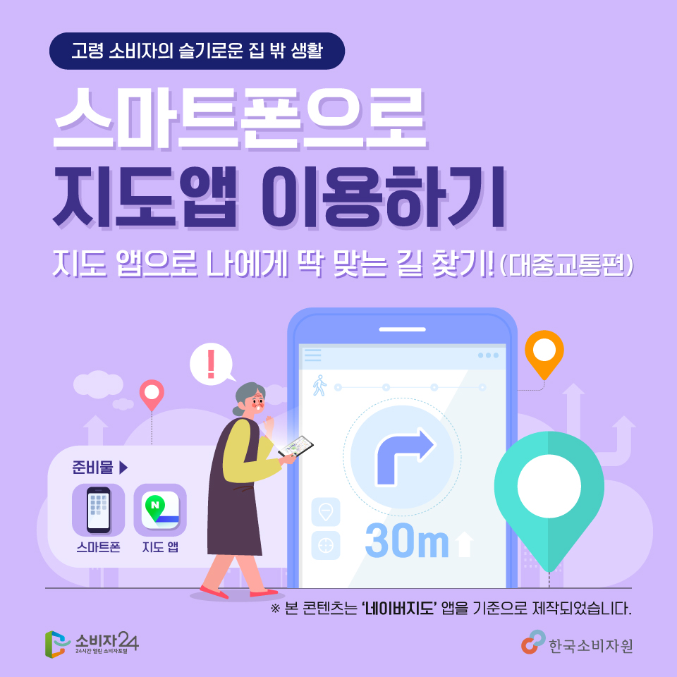 고령소비자의 슬기로운 집밖 생활, 스마트폰으로 지도앱 이용하기 - 지도앱으로 나에게 딱 맞는 길 찾기! 대중교통편. 준비물은 스마트폰과 지도앱을 준비해주세요. 본 콘텐츠는 네이버지도 앱을 기준으로 제작되었습니다. 소비자24, 한국소비자원