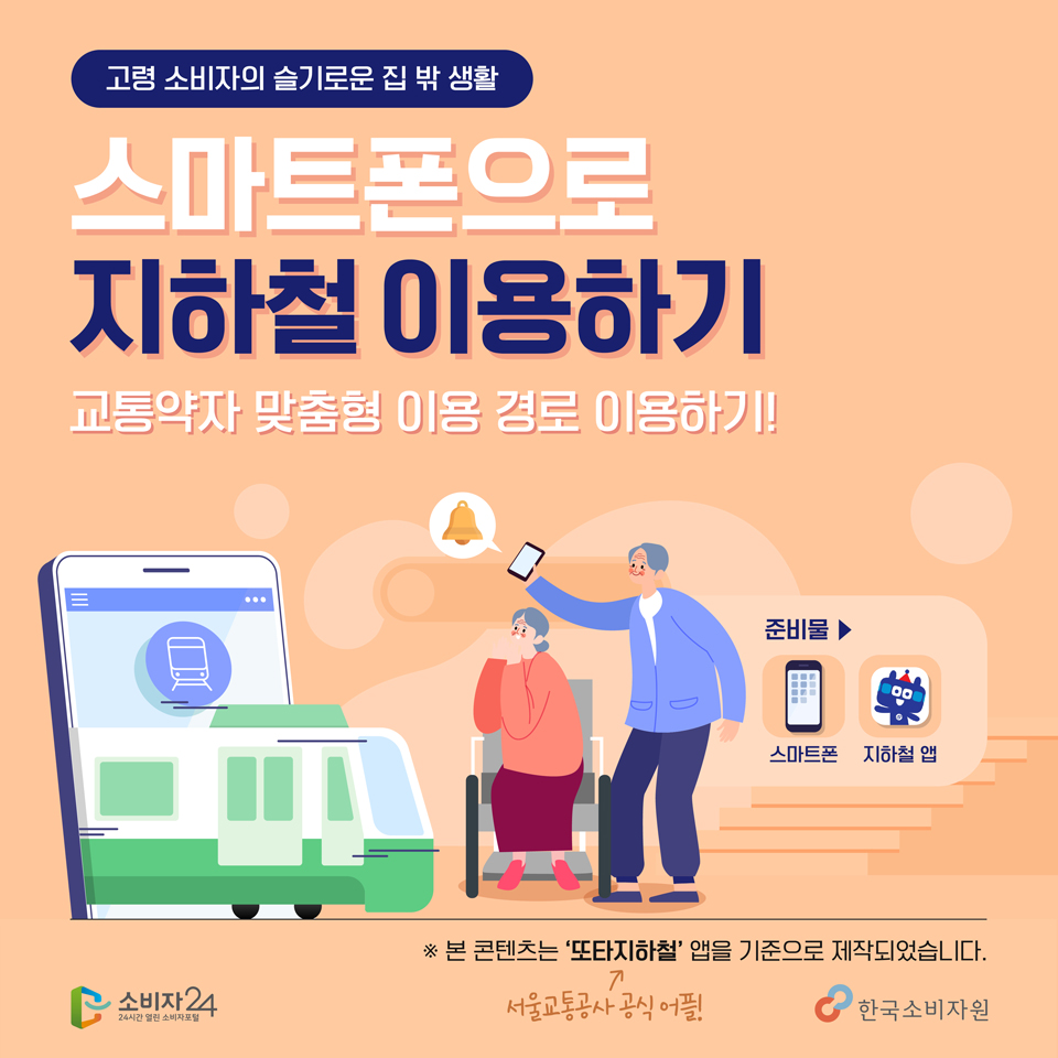 고령소비자의 슬기로운 집 밖 생활 / 스마트폰으로 지하철 이용하기 / 교통약자 맞춤형 이용경로 이용하기!/ 준비물 : 스마트폰, 지하철앱 / 본 콘텐츠는 서울교통공사 공식어플 또타지하철 앱을 기준으로 제작되었습니다. 소비자24 한국소비자원 