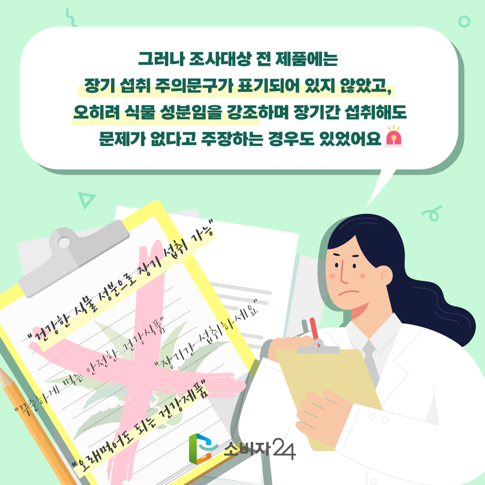 그러나 조사대상 전 제품에는 장기 섭취 주의문구가 표기되어 있지 않았고, 오히려 식물 성분임을 강조하며 장기간 섭취해도 문제가 없다고 주장하는 경우도 있었어요.