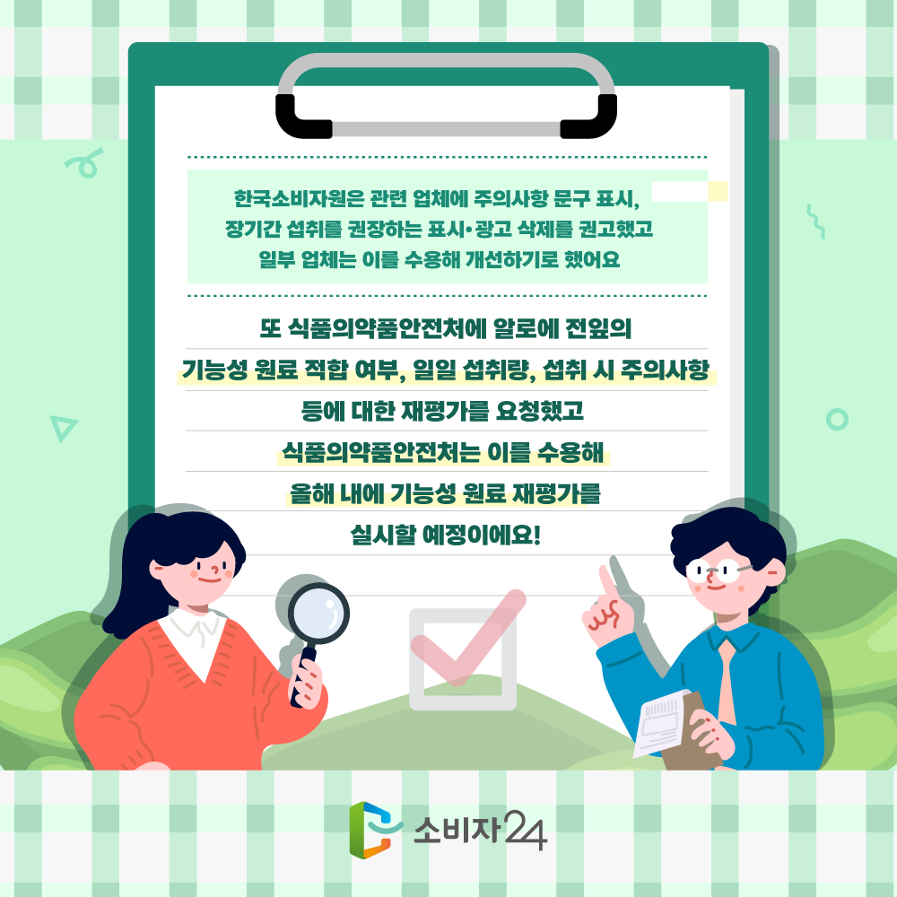 한국소비자원은 관련 업체에 주의사항 문구 표시, 장기간 섭취를 권장하는 표시.광고 삭제를 권고했고 일부 업체는 이를 수용해 개선하기로 했어요. 또 식품의약품안전체에 알로에 전잎의 기능성 원료 적합 여부, 일일 섭취량, 섭취 시 주의사항 등에 대한 재평가를 요청했고 식품의약품안전처는 이를 수용해 올해 내에 기능성 원료 재평가를 실시할 예정이에요!