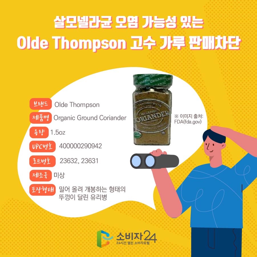 살모넬라균 오염 가능성 있는 Olde Thompson 고수 가루 판매차단 브랜드 Olde Thompson 제품명 Organic Ground Coriander 용량 1.5oz UPC번호 400000290942 로트번호 23632, 23631 제조국 미상 포장형태 밀어 올려 개봉하는 형태의 뚜껑이 달린 유리병 ※ 이미지 출처: FDA(fda.gov)