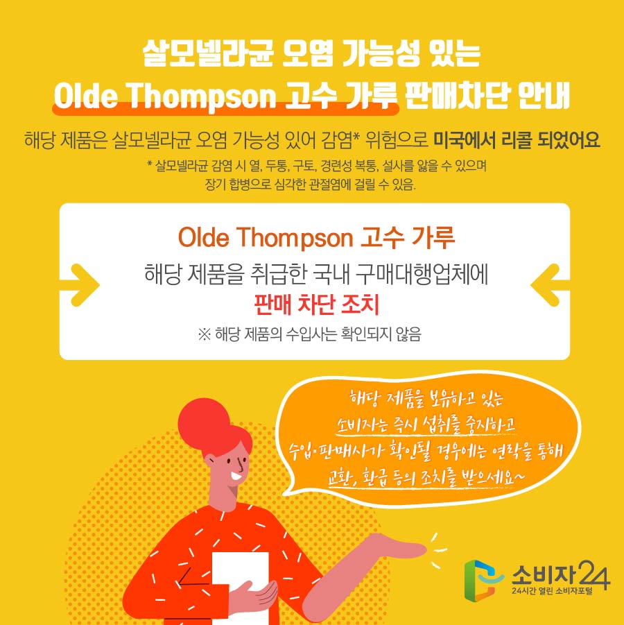 살모넬라균 오염 가능성 있는 Olde Thompson 고수 가루 판매차단 안내 해당 제품은 살모넬라균 오염 가능성 있어 감염* 위험으로 미국에서 리콜 되었어요    * 살모넬라균 감염 시 열, 두통, 구토, 경련성 복통, 설사를 앓을 수 있으며 장기 합병으로 심각한 관절염에 걸릴 수 있음.  Olde Thompson 고수 가루 해당 제품을 취급한 국내 구매대행업체에 판매 차단 조치 ※ 해당 제품의 수입사는 확인되지 않음 해당 제품을 보유하고 있는 소비자는 즉시 섭취를 중지하고 수입·판매사가 확인될 경우에는 연락을 통해 교환, 환급 등의 조치를 받으세요~