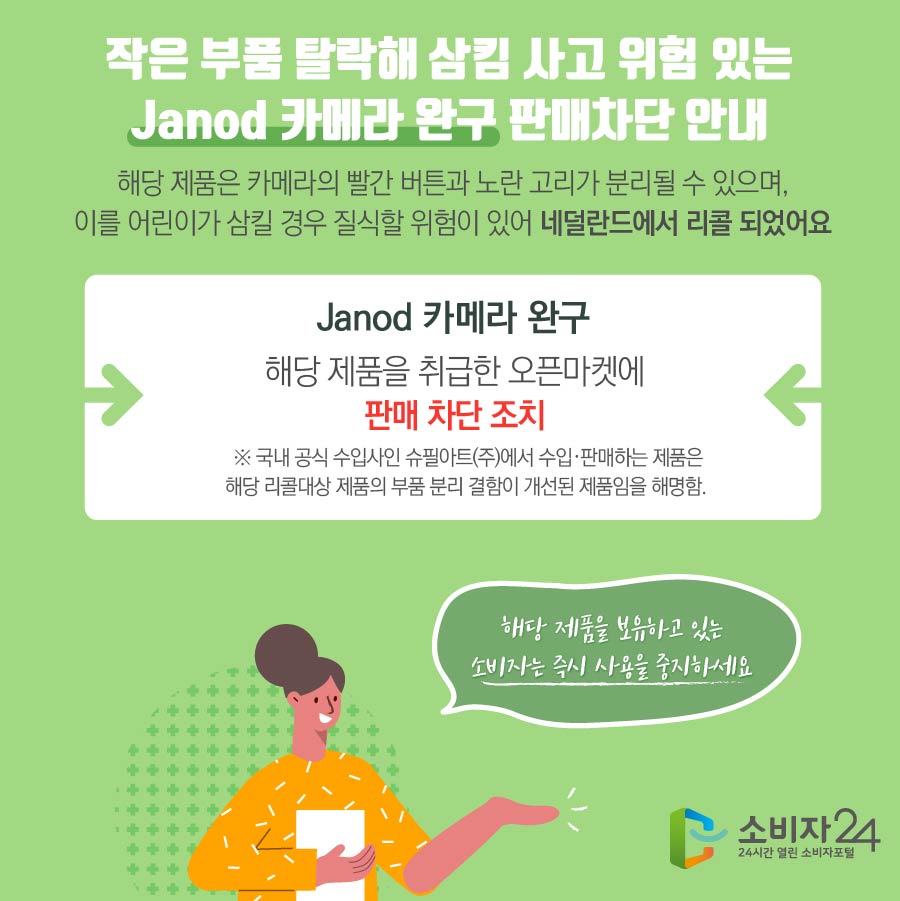 작은 부품 탈락해 삼킴 사고 위험 있는 Janod 카메라 완구 판매차단 안내 해당 제품은 카메라의 빨간 버튼과 노란 고리가 분리될 수 있으며, 이를 어린이가 삼킬 경우 질식할 위험이 있어 네덜란드에서 리콜 되었어요 Janod 카메라 완구 해당 제품을 취급한 오픈마켓에 판매 차단 조치  ※ 국내 공식 수입사인 슈필아트(주)에서 수입·판매하는 제품은 해당 리콜대상 제품의 부품 분리 결함이 개선된 제품임을 해명함. 해당 제품을 보유하고 있는 소비자는 즉시 사용을 중지하세요 