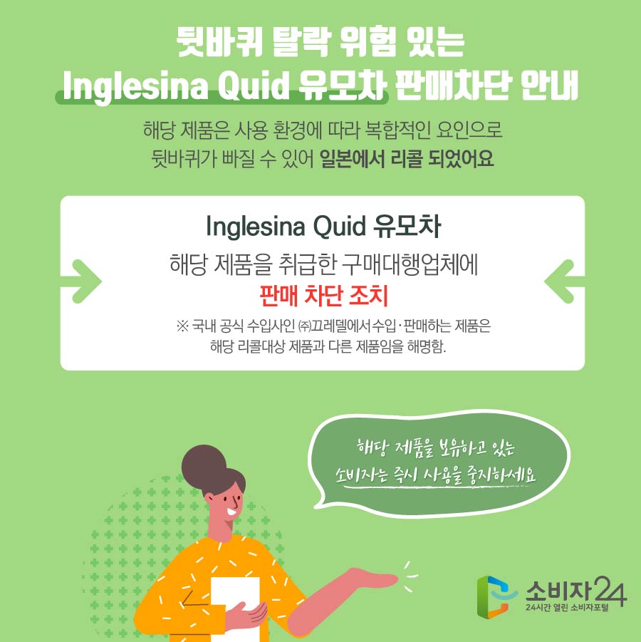  뒷바퀴 탈락 위험 있는 Inglesina Quid 유모차 판매차단 안내  해당 제품은 사용 환경에 따라 복합적인 요인으로 뒷바퀴가 빠질 수 있어 일본에서 리콜 되었어요 Inglesina Quid 유모차 해당 제품을 취급한 구매대행업체에 판매 차단 조치  ※ 국내 공식 수입사인 ㈜끄레델에서 수입·판매하는 제품은 해당 리콜대상 제품과 다른 제품임을 해명함.   해당 제품을 보유하고 있는 소비자는 즉시 사용을 중지하세요