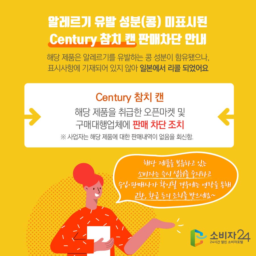 알레르기 유발 성분(콩) 미표시된 Century 참치 캔 판매차단 안내 해당 제품은 알레르기를 유발하는 콩 성분이 함유됐으나, 표시사항에 기재되어 있지 않아 일본에서 리콜 되었어요 Century 참치 캔 해당 제품을 취급한 오픈마켓 및 구매대행업체에 판매 차단 조치 ※ 사업자는 해당 제품에 대한 판매내역이 없음을 회신함. 해당 제품을 보유하고 있는 소비자는 즉시 섭취를 중지하고 수입·판매사가 확인될 경우에는 연락을 통해 교환, 환급 등의 조치를 받으세요~