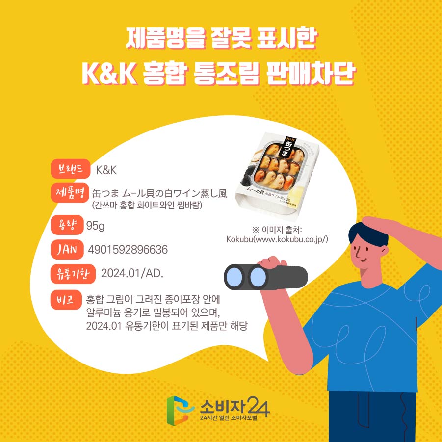 제품명을 잘못 표시한 K&K 홍합 통조림 판매차단  브랜드 K&K 제품명 缶つま ム-ル貝の白ワイン蒸し風 (간쓰마 홍합 화이트와인 찜바람) 용량 95g JAN 4901592896636 유통기한 2024.01/AD. 비고 홍합 그림이 그려진 종이포장 안에 알루미늄 용기로 밀봉되어 있으며, 2024.01 유통기한이 표기된 제품만 해당 ※ 이미지 출처: Kokubu(www.kokubu.co.jp/)