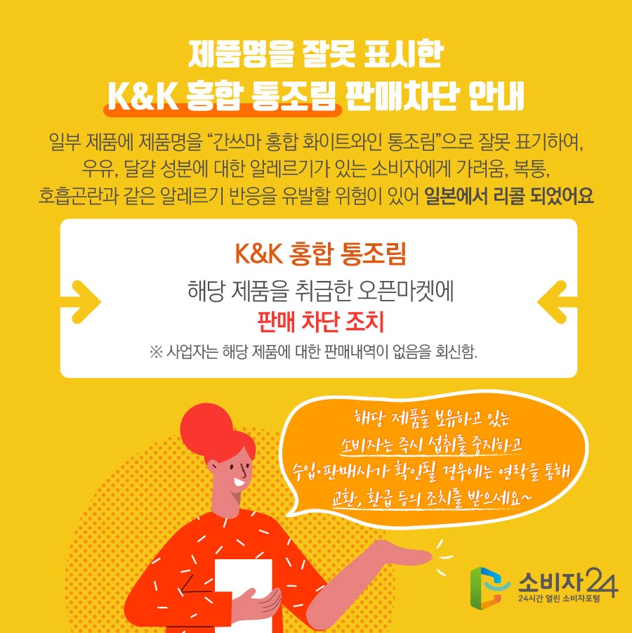  제품명을 잘못 표시한 K&K 홍합 통조림 판매차단 안내 일부 제품에 제품명을 “간쓰마 홍합 화이트와인 통조림”으로 잘못 표기하여, 우유, 달걀 성분에 대한 알레르기가 있는 소비자에게 가려움, 복통, 호흡곤란과 같은 알레르기 반응을 유발할 위험이 있어 일본에서 리콜 되었어요 K&K 홍합 통조림 해당 제품을 취급한 오픈마켓에 판매 차단 조치 ※ 사업자는 해당 제품에 대한 판매내역이 없음을 회신함. 해당 제품을 보유하고 있는 소비자는 즉시 섭취를 중지하고 수입·판매사가 확인될 경우에는 연락을 통해 교환, 환급 등의 조치를 받으세요~