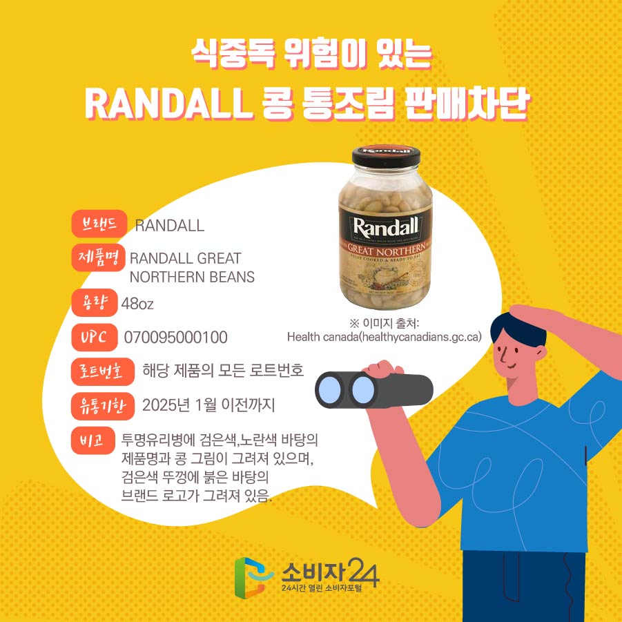 식중독 위험이 있는 RANDALL 콩 통조림 판매차단  브랜드 RANDALL 제품명 RANDALL GREAT NORTHERN BEANS 용량 48oz UPC 070095000100 로트번호 해당 제품의 모든 로트번호 유통기한 2025년 1월 이전까지 비고 투명유리병에 검은색,노란색 바탕의 제품명과 콩 그림이 그려져 있으며, 검은색 뚜껑에 붉은 바탕의 브랜드 로고가 그려져 있음. ※ 이미지 출처: Health canada(healthycanadians.gc.ca)