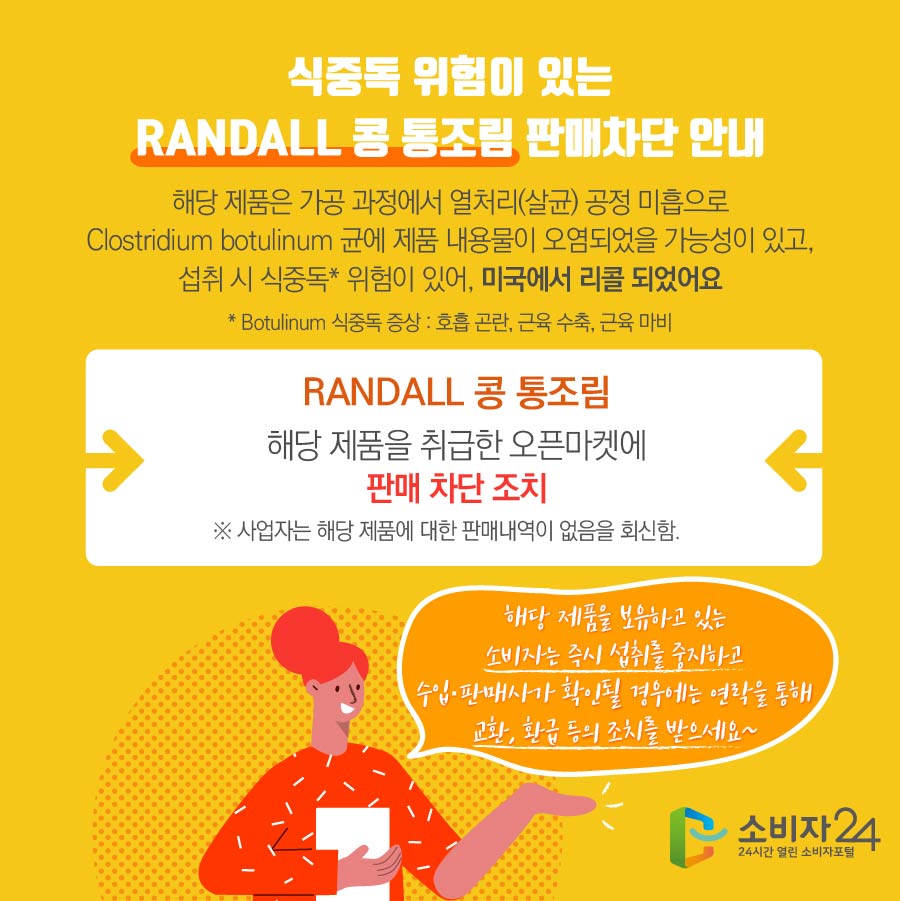 식중독 위험이 있는 RANDALL 콩 통조림 판매차단 안내 해당 제품은 가공 과정에서 열처리(살균) 공정 미흡으로 Clostridium botulinum 균에 제품 내용물이 오염되었을 가능성이 있고, 섭취 시 식중독* 위험이 있어, 미국에서 리콜 되었어요 * Botulinum 식중독 증상 : 호흡 곤란, 근육 수축, 근육 마비  RANDALL 콩 통조림 해당 제품을 취급한 오픈마켓에 판매 차단 조치 ※ 사업자는 해당 제품에 대한 판매내역이 없음을 회신함. 해당 제품을 보유하고 있는 소비자는 즉시 섭취를 중지하고 수입·판매사가 확인될 경우에는 연락을 통해 교환, 환급 등의 조치를 받으세요~