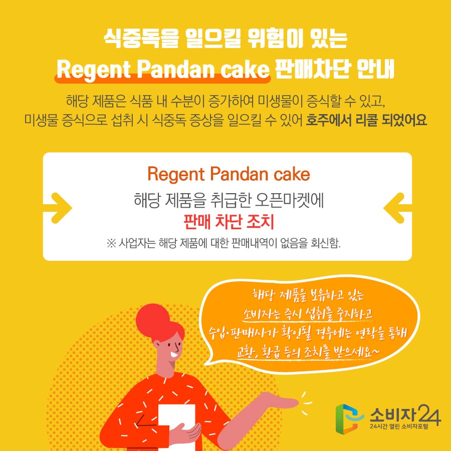 식중독을 일으킬 위험이 있는 Regent Pandan cake 판매차단 안내 해당 제품은 식품 내 수분이 증가하여 미생물이 증식할 수 있고, 미생물 증식으로 섭취 시 식중독 증상을 일으킬 수 있어 호주에서 리콜 되었어요 Regent Pandan cake 해당 제품을 취급한 오픈마켓에 판매 차단 조치 ※ 사업자는 해당 제품에 대한 판매내역이 없음을 회신함. 해당 제품을 보유하고 있는 소비자는 즉시 섭취를 중지하고 수입·판매사가 확인될 경우에는 연락을 통해 교환, 환급 등의 조치를 받으세요~