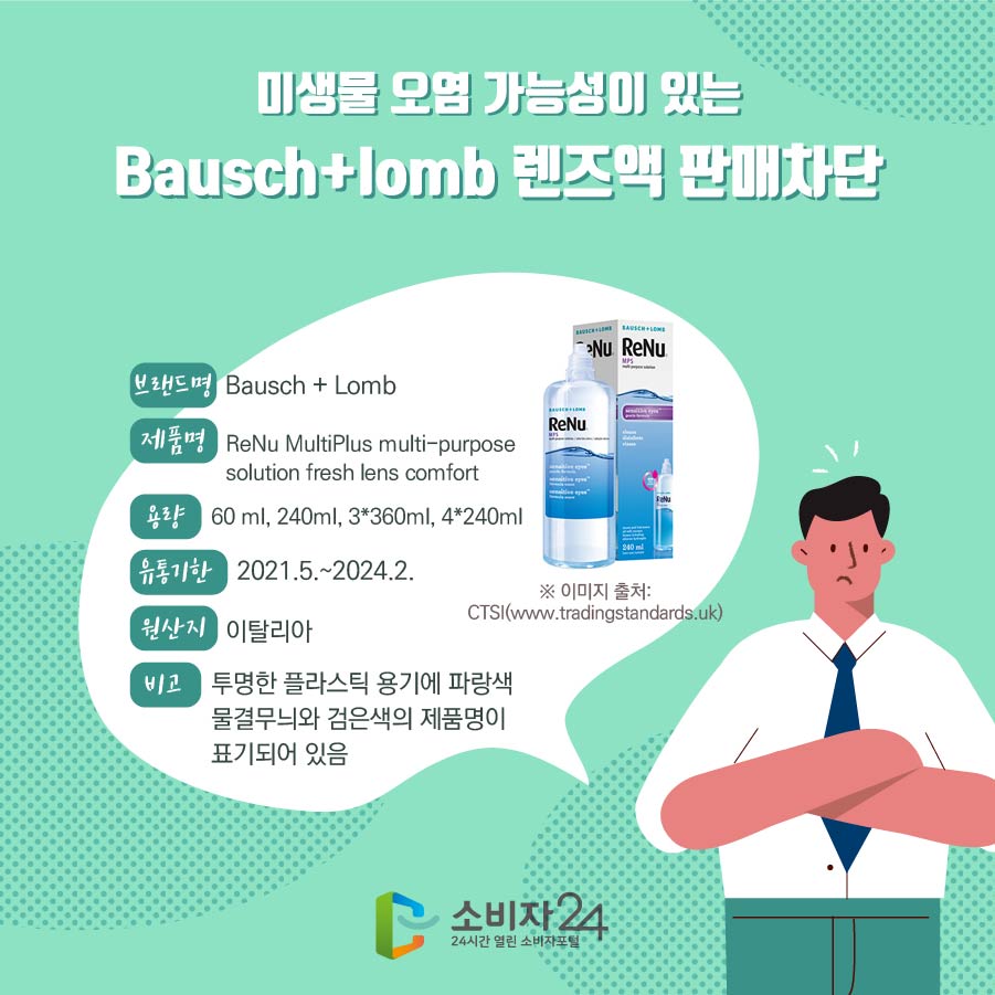 미생물 오염 가능성이 있는 Bausch+lomb 렌즈액 판매차단 브랜드명 Bausch + Lomb 제품명 ReNu MultiPlus multi-purpose solution fresh lens comfort 용량 60 ml, 240ml, 3*360ml, 4*240ml 유통기한 2021.5.~2024.2. 원산지 이탈리아 비고 투명한 플라스틱 용기에 파랑색 물결무늬와 검은색의 제품명이 표기되어 있음 ※ 이미지 출처: CTSI(www.tradingstandards.uk)