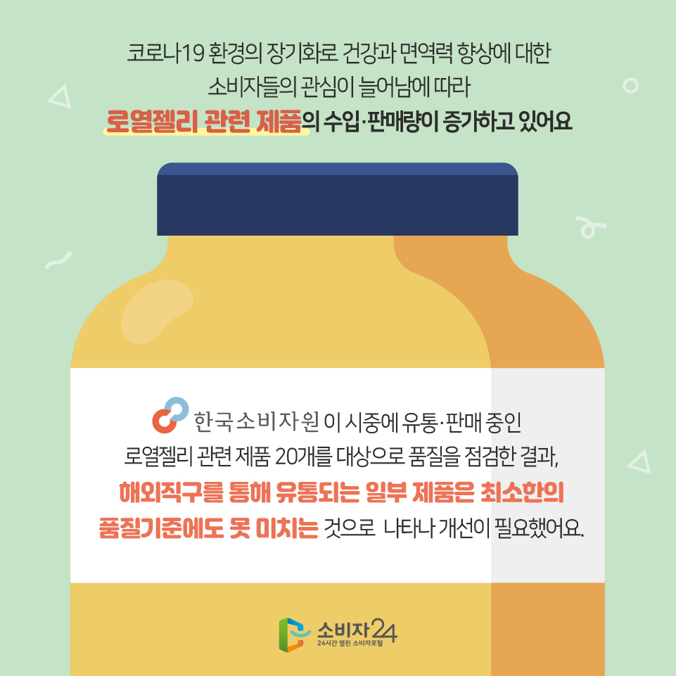 코로나19 환경의 장기화로 건강과 면역력 향상에 대한 소비자들의 관심이 늘어남에 따라 로열젤리 관련 제품의 수입·판매량이 증가하고 있어요 한국소비자원이 시중에 유통·판매 중인 로열젤리 관련 제품 20개를 대상으로 품질을 점검한 결과, 해외직구를 통해 유통되는 일부 제품은 최소한의 품질기준에도 못 미치는 것으로 나타나 개선이 필요했어요. 