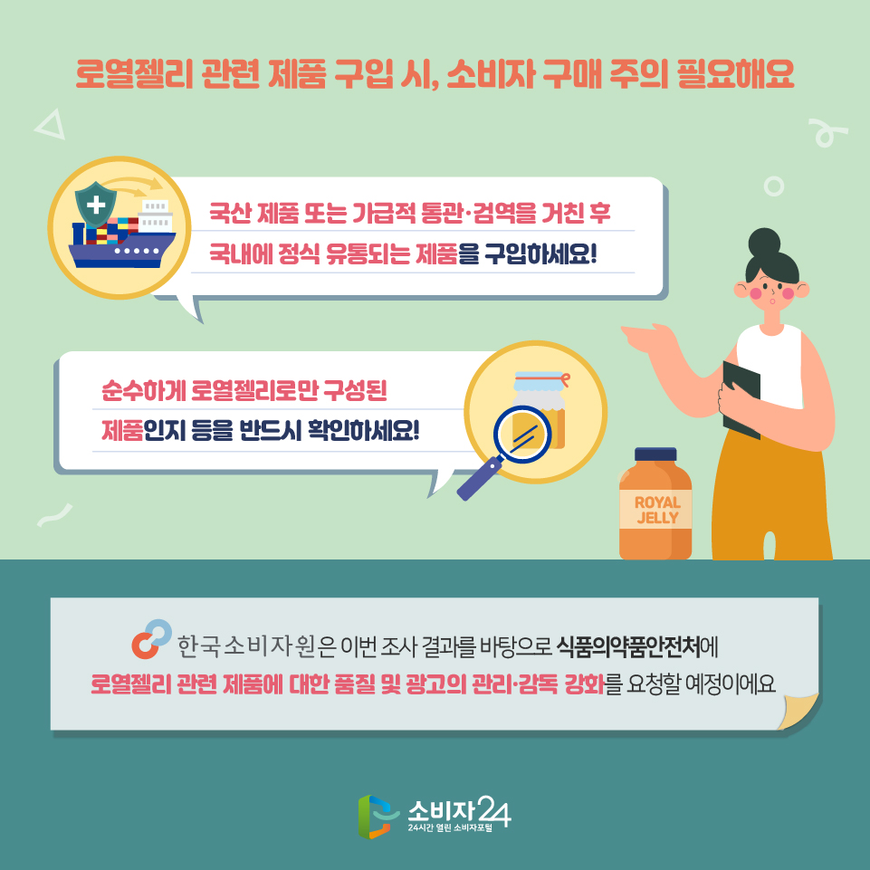  로열젤리 관련 제품 구입 시, 소비자 구매 주의 필요해요 국산 제품 또는 가급적 통관·검역을 거친 후 국내에 정식 유통되는 제품을 구입하세요! 순수하게 로열젤리로만 구성된 제품인지 등을 반드시 확인하세요! 한국소비자원은 이번 조사 결과를 바탕으로 식품의약품안전처에 로열젤리 관련 제품에 대한 품질 및 광고의 관리·감독 강화를 요청할 예정이에요 