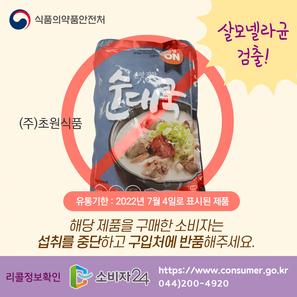 식품의약품안전처 (주)초원식품 순대국 리콜 살모넬라균 검출! 유통기한 2022년 7월 4일로 표시된 제품 해당 제품을 구매한 소비자는 섭취를 중단하고 구입처에 반품해주세요. 리콜정보확인 소비자24 www.consumer.go.kr 044-200-4920