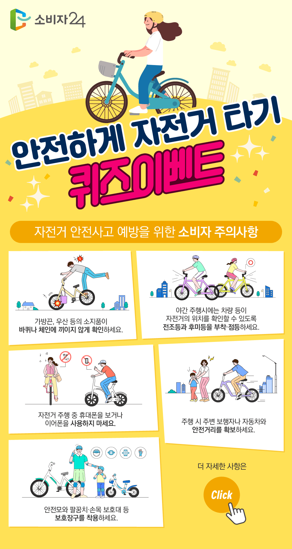 안전하게 자전거타기 퀴즈이벤트 자전거 안전사고 예방을 위한 소비자 주의사항 가방끈, 우산 등의 소지품이 바퀴나 체인에 끼이지 않게 확인하세요. 야간 주행시에는 차량 등이 자전거의 위치를 확인할 수 있도록 전조등과 후미등을 부착, 점등하세요. 자전거 주행 중 휴대폰을 보거나 이어폰을 사용하지 마세요. 주행 시 주변 보행자나 자동차와 안전거리를 확보하세요. 안전모와 팔꿈치, 손목 보호대 등 보호장구를 착용하세요. 더 자세한 사항은 Click 