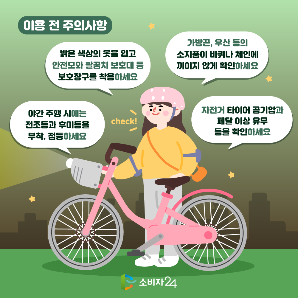 이용 전 주의사항 야간 주행 시에는 전조등과 후미등을 부착, 점등하세요. 밝은 색상의 옷을 입고 안전모와 팔꿈치 보호대 등 보호장구를 착용하세요. 가방끈, 우산 등의 소지품이 바퀴나 체인에 끼이지 않게 확인하세요. 자전거 타이어 공기압과 페달 이상 유무 등을 확인하세요.