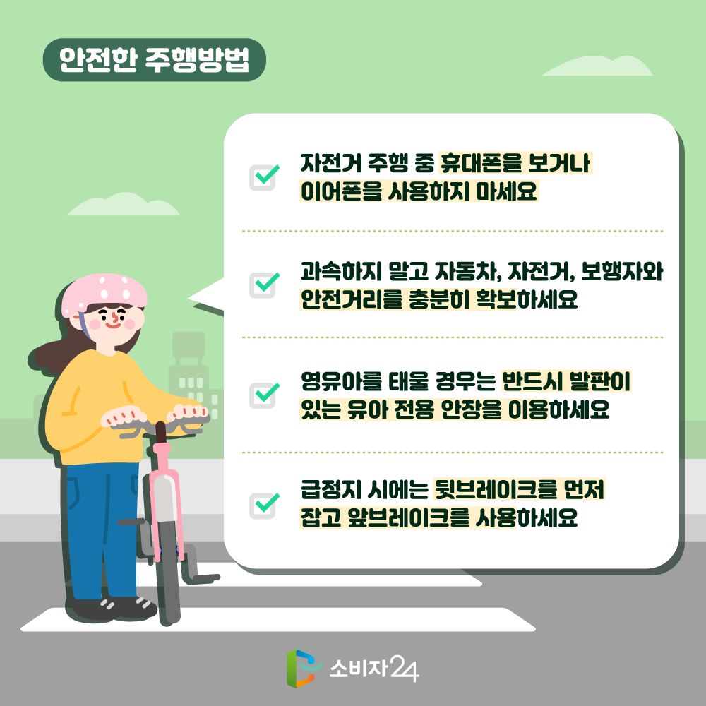 안전한 주행방법 자전거 주행 중 휴대폰을 보거나 이어폰을 사용하지 마세요. 과속하지 말고 자동차, 자전거, 보행자와 안전거리를 충분히 확보하세요. 영유아를 태울경우 반드시 발판이 있는 유아 전용 안장을 이용하세요. 급정지 시에는 뒷브레이크를 먼저 잡고 앞브레이크를 사용하세요.