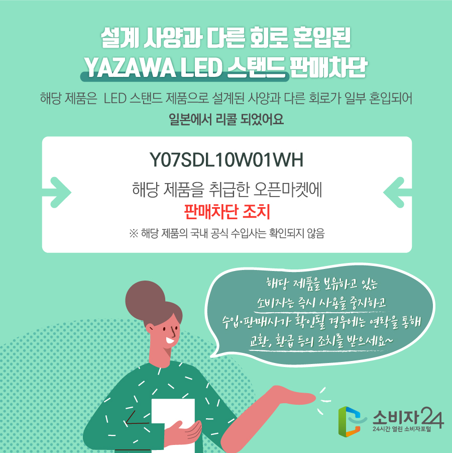 설계 사양과 다른 회로 혼입된 YAZAWA LED 스탠드 판매차단 해당 제품은 LED 스탠드 제품으로 설계된 사양과 다른 회로가 일부 혼입되어 일본에서 리콜 되었어요 Y07SDL10W01WH 해당 제품을 취급한 오픈마켓에 판매차단 조치 ※ 해당 제품의 국내 공식 수입사는 확인되지 않음 해당 제품을 보유하고 있는 소비자는 즉시 사용을 중지하고 수입·판매사가 확인될 경우에는 연락을 통해 교환, 환급 등의 조치를 받으세요~