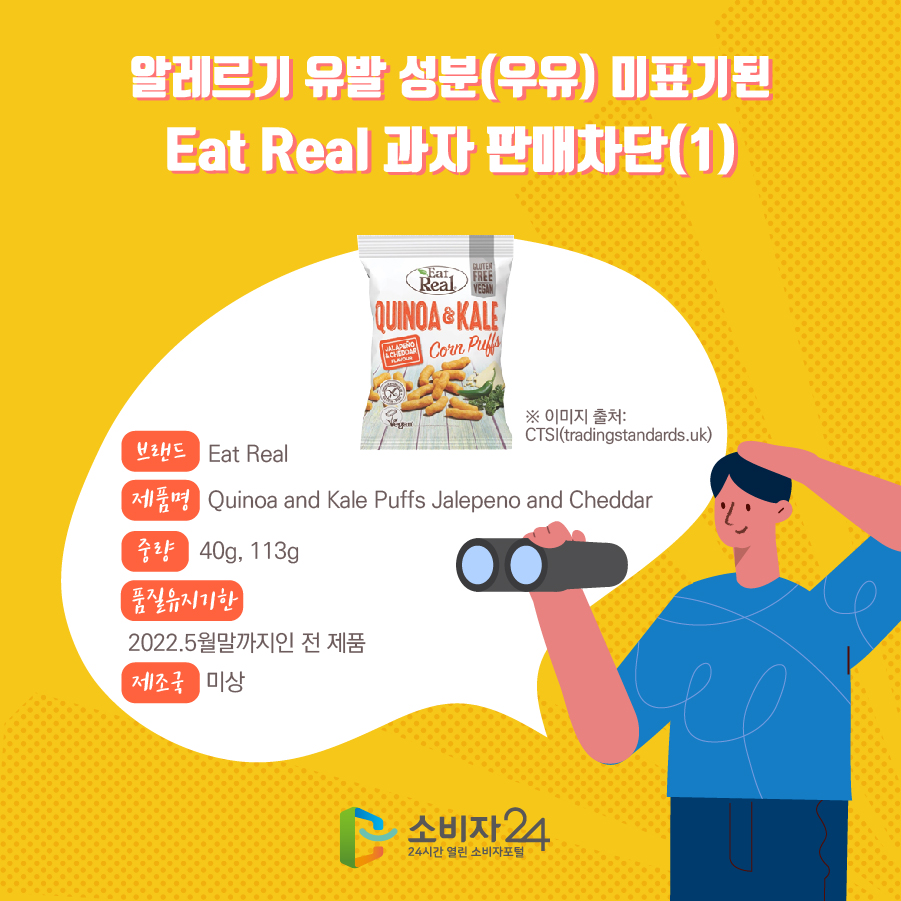 알레르기 유발 성분(우유) 미표기된 Eat Real 과자 판매차단(1) 브랜드 Eat Real 제품명 Quinoa and Kale Puffs Jalepeno and Cheddar 중량 40g, 113g 품질유지기한 2022.5월말까지인 전 제품 제조국 미상 ※ 이미지 출처: CTSI(tradingstandards.uk)