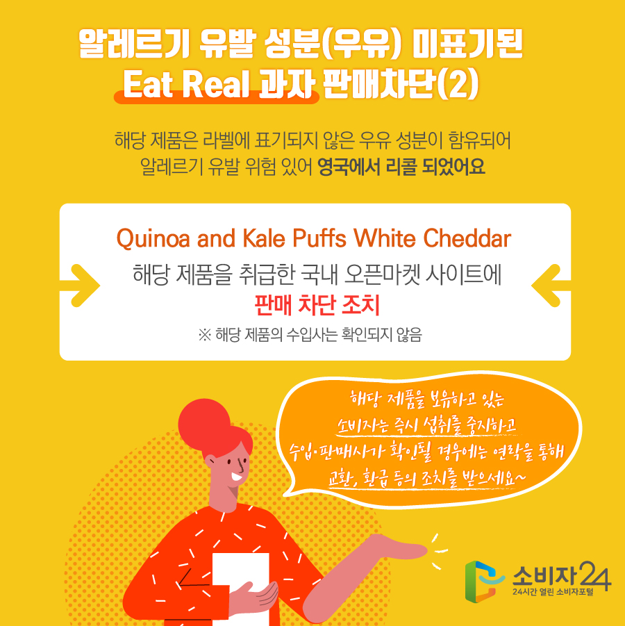 알레르기 유발 성분(우유) 미표기된 Eat Real 과자 판매차단(2) 해당 제품은 라벨에 표기되지 않은 표기되지 않은 우유 성분이 함유되어 알레르기 유발 위험 있어 영국에서 리콜 되었어요 Quinoa and Kale Puffs White Cheddar 해당 제품을 취급한 국내 오픈마켓 사이트에 판매 차단 조치 ※ 해당 제품의 수입사는 확인되지 않음 해당 제품을 보유하고 있는 소비자는 즉시 섭취를 중지하고 수입·판매사가 확인될 경우에는 연락을 통해 교환, 환급 등의 조치를 받으세요~