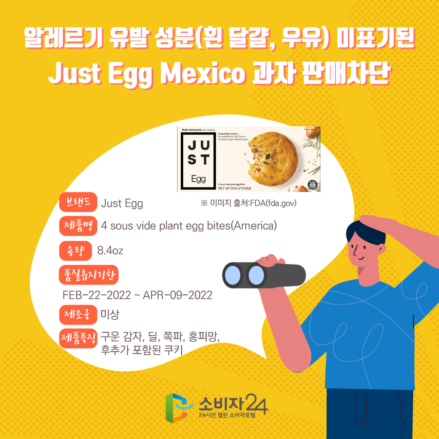 알레르기 유발 성분(흰 달걀, 우유) 미표기된 Just Egg America 과자 판매차단 브랜드 Just Egg 제품명 4 sous vide plant egg bites(America) 용량 8.4oz 품질유지기한 FEB-22-2022 ~ APR-09-2022 제조국 미상 제품특징 구운 감자, 딜, 쪽파, 홍피망, 후추가 포함된 쿠키 ※ 이미지 출처:FDA(fda.gov)