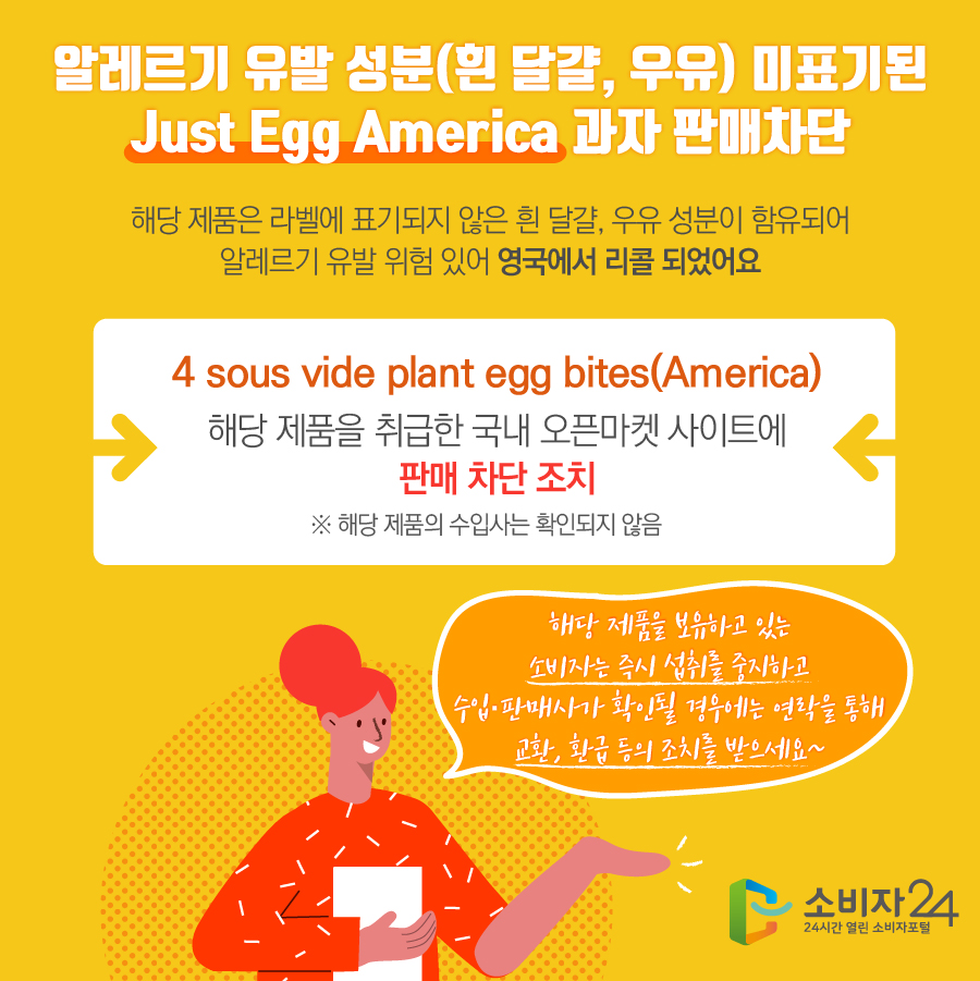 알레르기 유발 성분(흰 달걀, 우유) 미표기된 Just Egg America 과자 판매차단 해당 제품은 라벨에 표기되지 않은 흰 달걀, 우유 성분이 함유되어 알레르기 유발 위험 있어 영국에서 리콜 되었어요 4 sous vide plant egg bites(America) 해당 제품을 취급한 국내 오픈마켓 사이트에 판매 차단 조치 ※ 해당 제품의 수입사는 확인되지 않음 해당 제품을 보유하고 있는 소비자는 즉시 섭취를 중지하고 수입·판매사가 확인될 경우에는 연락을 통해 교환, 환급 등의 조치를 받으세요~