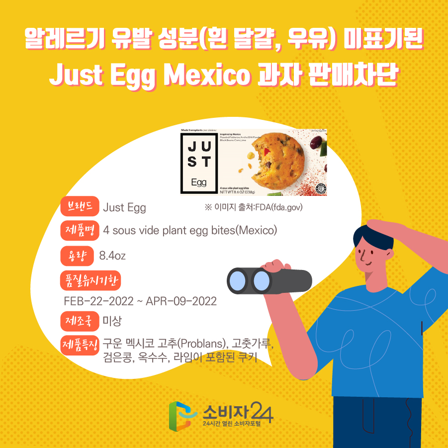 알레르기 유발 성분(흰 달걀, 우유) 미표기된 Just Egg Mexico 과자 판매차단 브랜드 Just Egg 제품명 4 sous vide plant egg bites(Mexico) 용량 8.4oz 품질유지기한 FEB-22-2022 ~ APR-09-2022 제조국 미상 제품특징 구운 멕시코 고추(Problans), 고춧가루, 검은콩, 옥수수, 라임이 포함된 쿠키 ※ 이미지 출처:FDA(fda.gov)