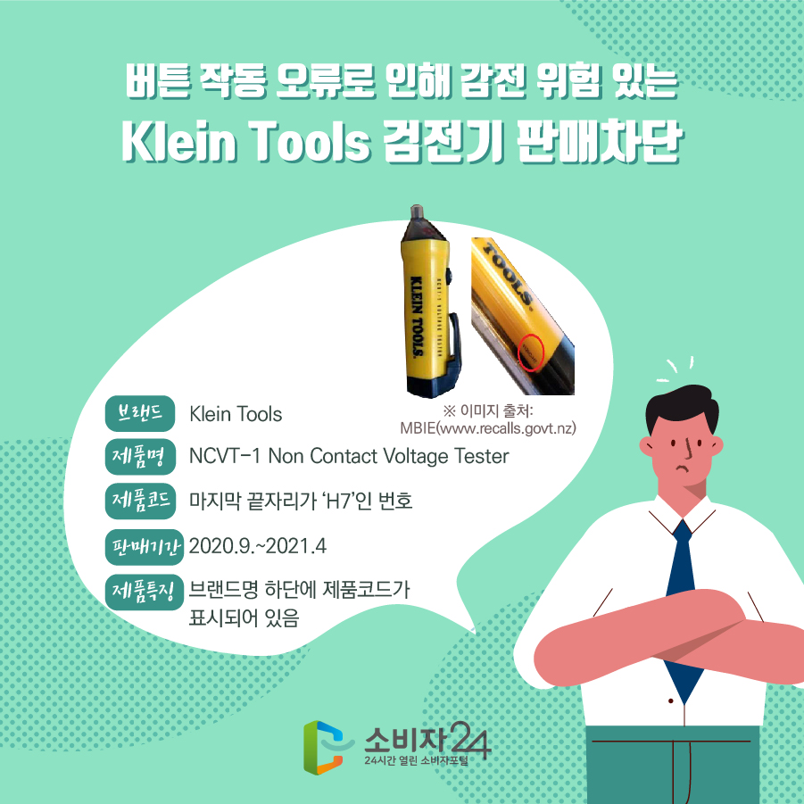 버튼 작동 오류로 인해 감전 위험 있는 Klein Tools 검전기 판매차단 브랜드 Klein Tools 제품명 NCVT-1 Non Contact Voltage Tester 제품코드 마지막 끝자리가‘H7’인 번호 판매기간 2020.9.~2021.4 제품특징 브랜드명 하단에 제품코드가 표시되어 있음 ※ 이미지 출처:MBIE(www.recalls.govt.nz)