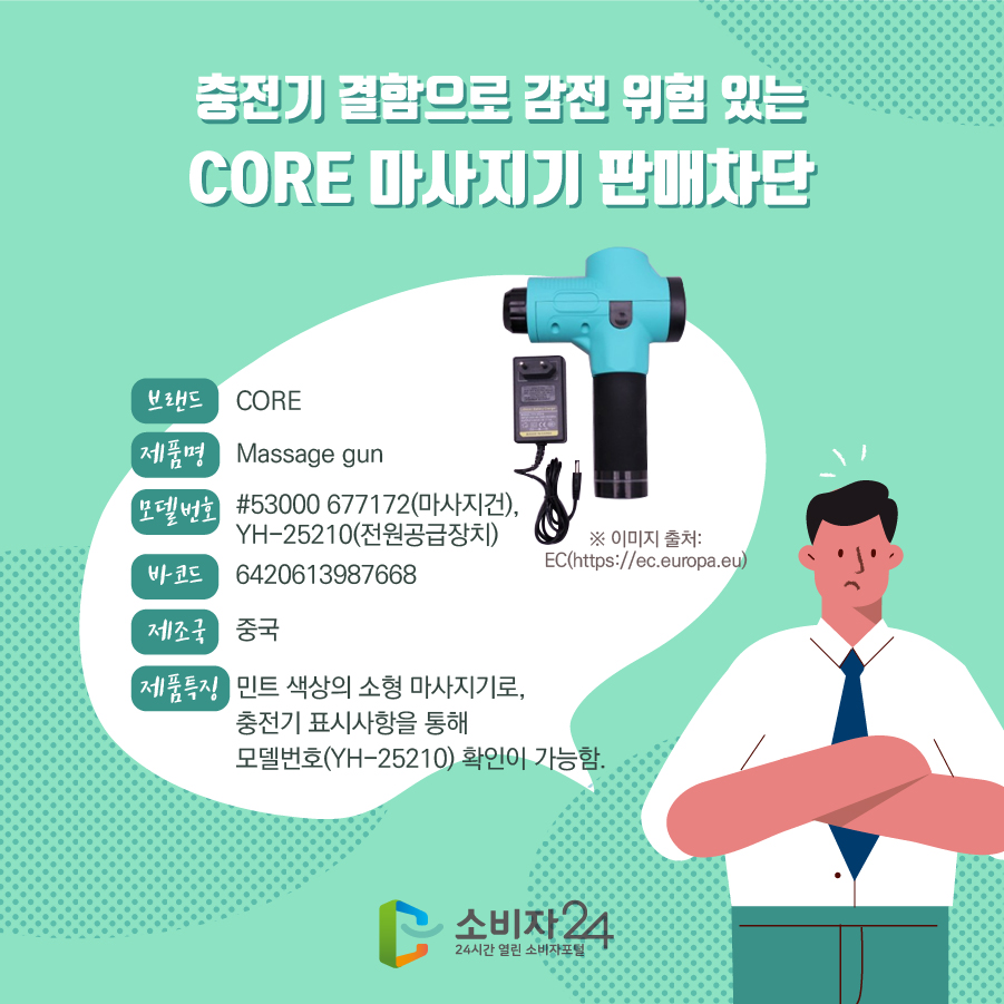 충전기 결함으로 감전 위험 있는 CORE 마사지기 판매차단 브랜드 CORE 제품명 Massage gun 모델번호 #53000 677172(마사지건), YH-25210(전원공급장치) 바코드 6420613987668 제조국 중국 제품특징 민트 색상의 소형 마사지기로, 충전기 표시사항을 통해 모델번호(YH-25210) 확인이 가능함. ※ 이미지 출처: EC(https://ec.europa.eu) 