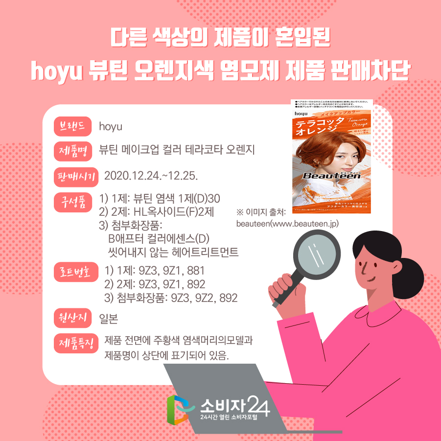 다른 색상의 제품이 혼입된 hoyu 뷰틴 오렌지색 염모제 판매차단 브랜드 hoyu 제품명 뷰틴 메이크업 컬러 테라코타 오렌지 판매시기 2020.12.24.~12.25. 구성품 1) 1제: 뷰틴 염색 1제(D)30 2) 2제: HL옥사이드(F)2제 3) 첨부화장품: B애프터 컬러에센스(D) 씻어내지 않는 헤어트리트먼트 로트번호 1) 1제: 9Z3, 9Z1, 881 2) 2제: 9Z3, 9Z1, 892 3) 첨부화장품: 9Z3, 9Z2, 892 원산지 일본 비고 제품 전면에 주황색 염색머리의모델과 제품명이 상단에 표기되어 있음. * 이미지 출처 : beauteen(www.beauteen.jp)