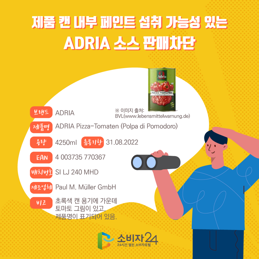 제품 캔 내부 페인트 섭취 가능성 있는 ADRIA 소스 판매차단 브랜드 ADRIA 제품명 ADRIA Pizza-Tomaten (Polpa di Pomodoro) 용량 4250ml 유통기한 31.08.2022 EAN 4 003735 770367 배치번호 SI LJ 240 MHD 제조업체 Paul M. Muller GmbH 비고 초록색 캔 용기에 가운데 토마토 그림이 있고, 제품명이 표기되어 있음. * 이미지 출처 : BVL(www.lebensmittelwarnung.de)