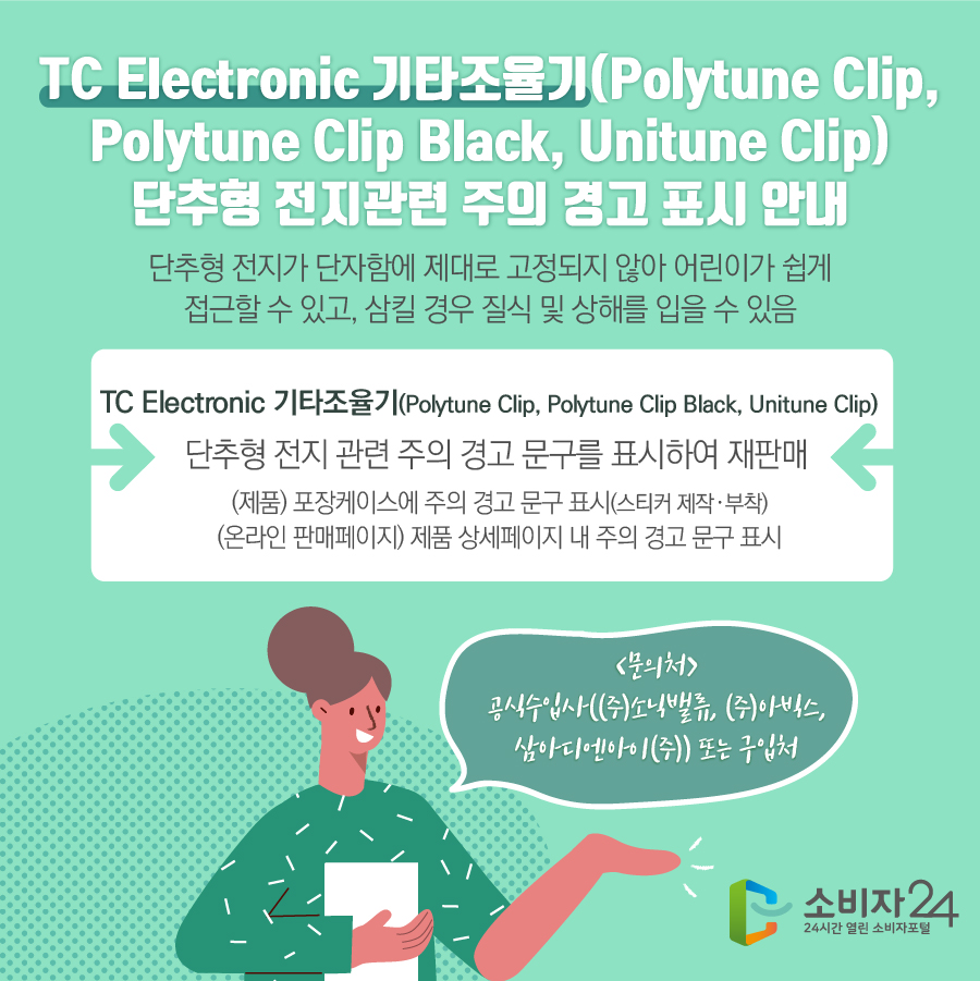  TC Electronic 기타조율기(Polytune Clip, Polytune Clip Black, Unitune Clip) 단추형 전지관련 주의 경고 표시 안내 단추형 전지가 단자함에 제대로 고정되지 않아 어린이가 쉽게 접근할 수 있고, 삼킬 경우 질식 및 상해를 입을 수 있음 TC Electronic 기타조율기(Polytune Clip, Polytune Clip Black, Unitune Clip)   단추형 전지 관련 주의 경고 문구를 표시하여 재판매 (제품) 포장케이스에 주의 경고 문구 표시(스티커 제작·부착) (온라인 판매페이지) 제품 상세페이지 내 주의 경고 문구 표시 <문의처> 공식수입사(㈜소닉밸류, ㈜아빅스, 삼아디엔아이㈜) 또는 구입처