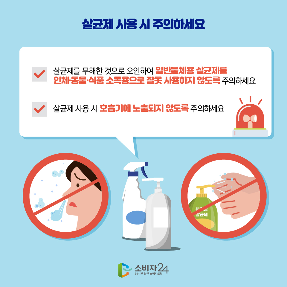 살균제 사용 시 주의하세요 - 살균제를 무해한 것으로 오인하여 일반물체용 살균제를 인체·동물·식품 소독용으로 잘못 사용하지 않도록 주의하세요 - 살균제 사용 시 호흡기에 노출되지 않도록 주의하세요