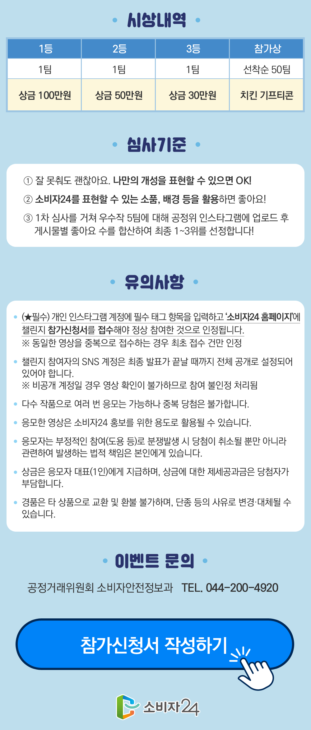  시상내역 1등 1팀 상금 100만원 2등 1팀 상금50만원 3등 1팀 상금30만원 참가상 선착순 50팀 치킨 기프티콘 심사기준 1)잘 못춰도 괜찮아요.나만의 개성을 표현할수 있으면 OK! 2)소비자24를 표현할수 있는 소품,배경 등을 활용하면 좋아요! 3)1차 심사를 거쳐 우수작 5팀에 대해 공정위 인스타그램에 업로드 후 게시물별 좋아요 수를 합산하여 최종 1~3위를 선정합니다! 유의사항(필수)개인 인스타그램 계정에 필수 태그 항목을 입력하고 '소비자24홈페이지'에 챌린지 참가신청서를 접수해야 정상참여한 것으로 인정됩니다. *동일한 영상을 중복으로 접수하는 경우 최초 접수건만 인정 챌린지 참여자의 SNS계정은 최종 발표가 끝날 때까지 전체 공개로 설정되어 있어야 합니다.*비공개 계정일 경우 영상 확인이 불가함으로 참여 불인정 처리됨 다수 작품으로 여러 번 응모는 가능하나 중복 당첨은 불가합니다. 응모한 영상은 소비자 24 홍보를 위한 용도로 활용될수 있습니다.응모자는 부정적인 참여(도용 등)로 분쟁발생시 당첨이 취소될뿐만 아니라 관련하여 발생하는 법적 책임은 본인에게 있습니다. 상금은 응모자 대표(1인)에게 지급하며, 상금에 대한 제세공과금은 당첨자가 부담합니다. 경품은 타 상품으로 교환 및 환불 불가하며, 단종 등의 사유로 변경,대체될수 있습니다. 이벤트 문의 공정거래위원회 소비자안전정보과 044-200-4920 참가신청서 작성하기 소비자24