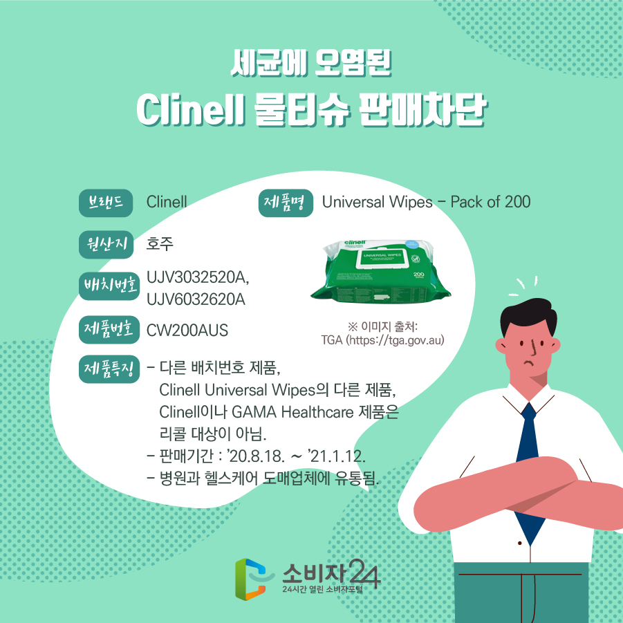 세균에 오염된 Clinell 물티슈 판매차단 브랜드 Clinell 제품명 Universal Wipes - Pack of 200 제조국 호주 배치번호 UJV3032520A, UJV6032620A 제품번호 CW200AUS 제품특징 다른 배치번호 제품, Clinell Universal Wipes의 다른 제품, Clinell이나 GAMA Healthcare 제품은 리콜 대상이 아님. 판매기간 : ’20.8.18. ~ ’21.1.12. 병원과 헬스케어 도매업체에 유통됨. ※이미지출처 : TGA (https://tga.gov.au)