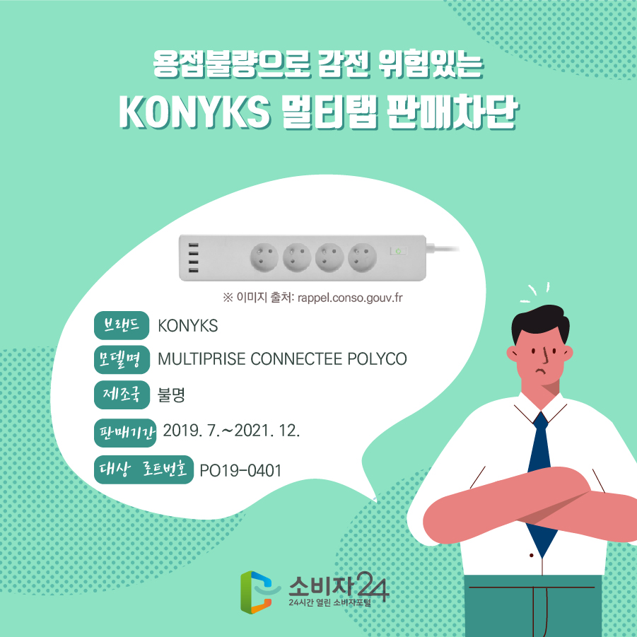 용접불량으로 감전 위험있는 KONYKS 멀티탭 판매차단 브랜드 KONYKS 모델명 MULTIPRISE CONNECTEE POLYCO 제조국 불명 판매기간 2019. 7.~2021. 12. 대상 로트번호 PO19-0401 ※ 이미지 출처: rappel.conso.gouv.fr