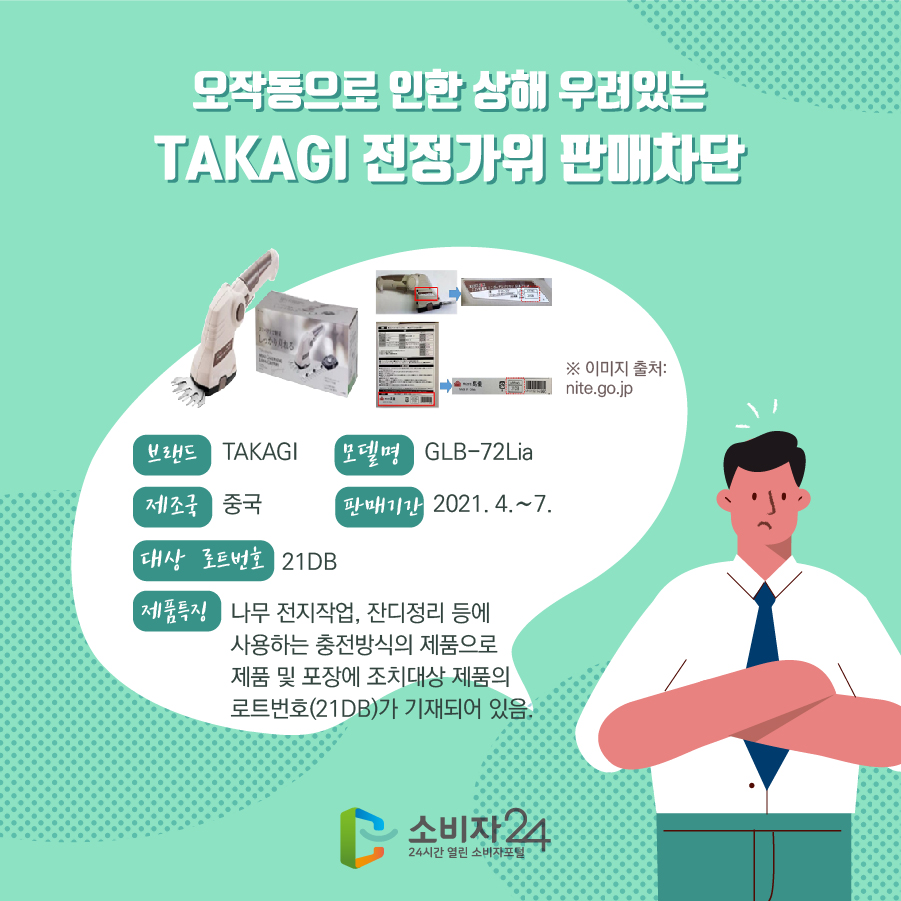 오작동으로 인한 상해 우려있는 TAKAGI 전정가위 판매차단 브랜드 TAKAGI 모델명 GLB-72Lia 제조국 중국 판매기간 2021. 4.~7. 대상 로트번호 21DB 제품특징 나무 전지작업, 잔디정리 등에 사용하는 충전방식의 제품으로 제품 및 포장에 조치대상 제품의 로트번호(21DB)가 기재되어 있음. ※ 이미지 출처: nite.go.jp