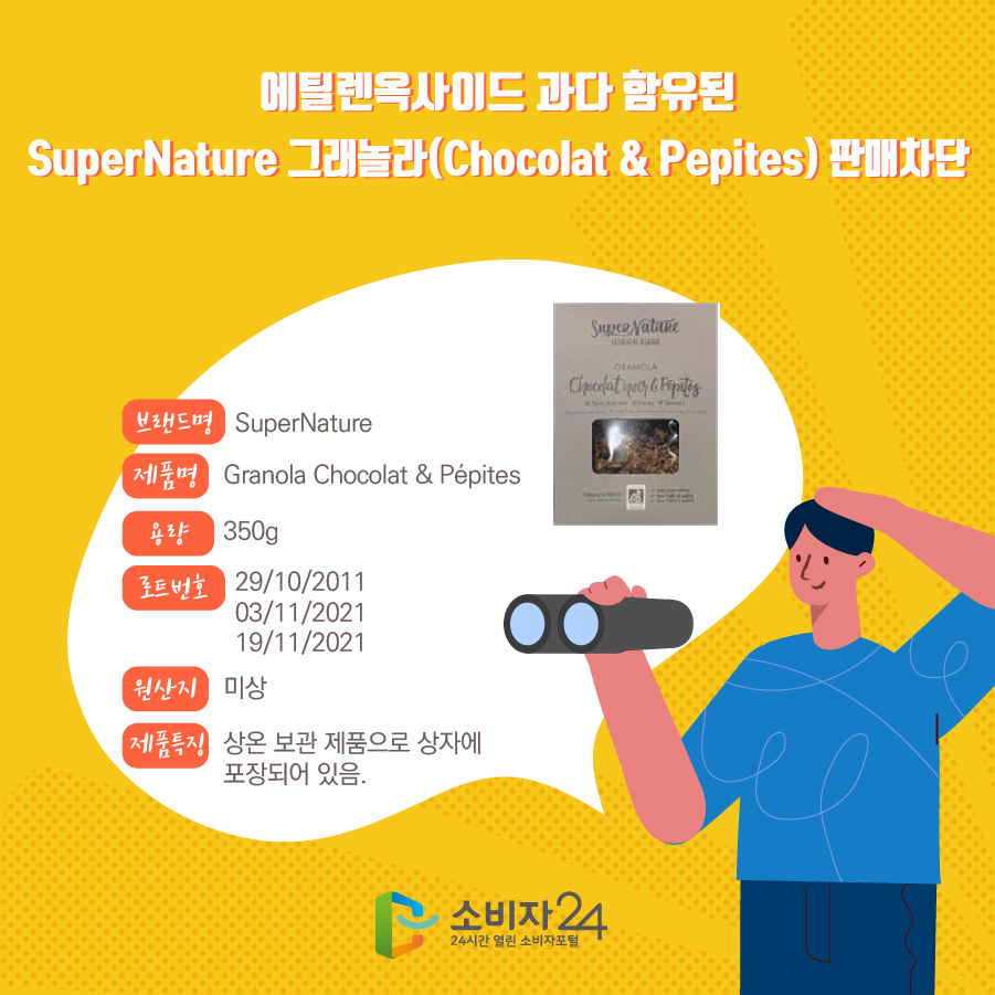 에틸렌옥사이드 과다 함유된 SuperNature 그래놀라(Chocolat & Pepites) 판매차단 브랜드명 SuperNature 제품명 Granola Chocolat & Pepites 용량 350g 로트번호 29/10/2011 03/11/2021 19/11/2021 원산지 미상 제품특징 상온 보관 제품으로 상자에 포장되어 있음.