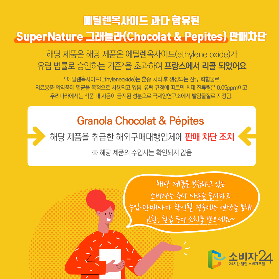 에틸렌옥사이드 과다 함유된 SuperNature 그래놀라(Chocolat & Pepites) 판매차단 해당 제품은 에틸렌옥사이드(ethylene oxide)가 유럽 법률로 승인하는 기준*을 초과하여 프랑스에서 리콜 되었어요  * 에틸렌옥사이드(Ethyleneoxide)는 훈증 처리 후 생성되는 잔류 화합물로, 의료용품·의약품에 멸균을 목적으로 사용되고 있음. 유럽 규정에 따르면 최대 잔류량은 0.05ppm이고, 우리나라에서는 식품 내 사용이 금지된 성분으로 국제암연구소에서 발암물질로 지정됨. Granola Chocolat & Pepites 해당 제품을 취급한 해외구매대행업체에 판매 차단 조치 ※ 해당 제품의 수입사는 확인되지 않음 해당 제품을 보유하고 있는 소비자는 즉시 사용을 중지하고 수입·판매사가 확인될 경우에는 연락을 통해 교환, 환급 등의 조치를 받으세요~