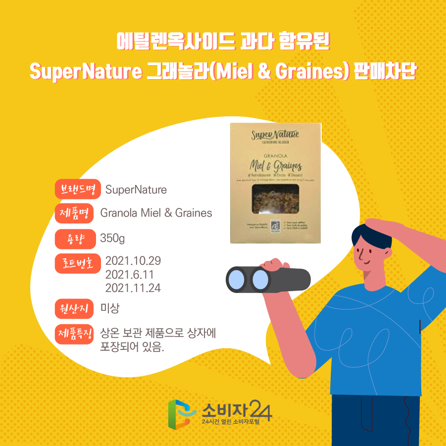 에틸렌옥사이드 과다 함유된 SuperNature 그래놀라(Miel & Graines) 판매차단 브랜드명 SuperNature 제품명 Granola Miel & Graines 용량 350g 로트번호 2021.10.29 2021.6.11 2021.11.24 원산지 미상 제품특징 상온 보관 제품으로 상자에 포장되어 있음.