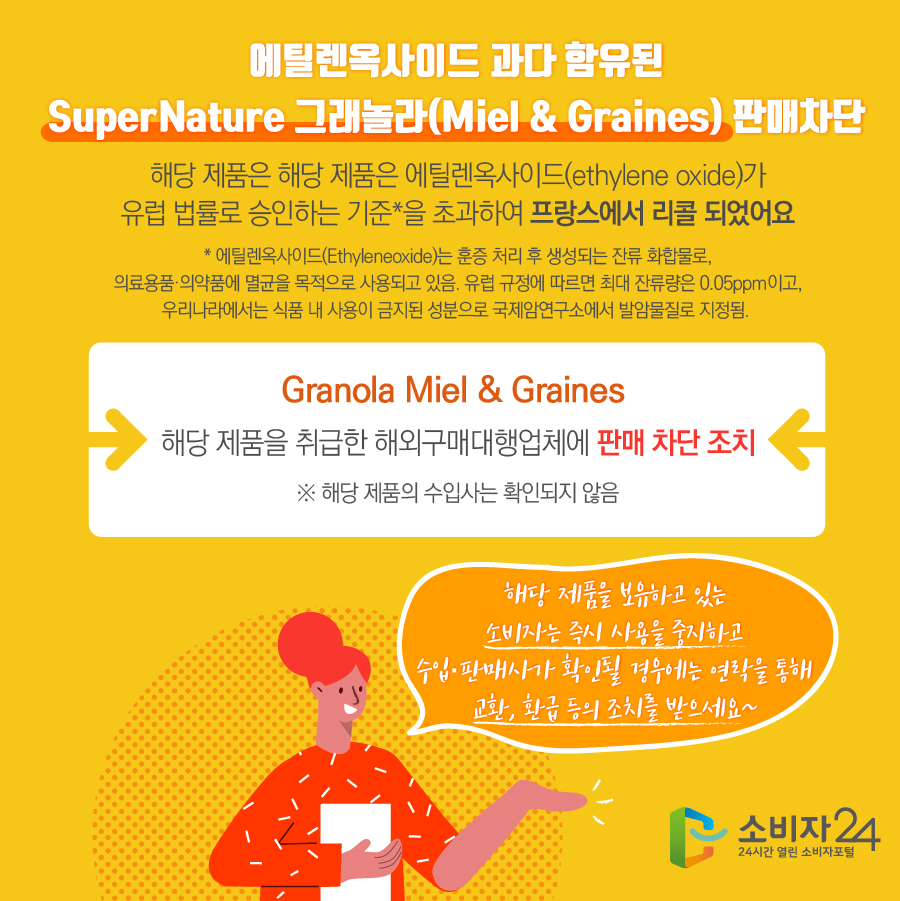 에틸렌옥사이드 과다 함유된 SuperNature 그래놀라(Miel & Graines) 판매차단 해당 제품은 에틸렌옥사이드(ethylene oxide)가 유럽 법률로 승인하는 기준*을 초과하여 프랑스에서 리콜 되었어요  * 에틸렌옥사이드(Ethyleneoxide)는 훈증 처리 후 생성되는 잔류 화합물로, 의료용품·의약품에 멸균을 목적으로 사용되고 있음. 유럽 규정에 따르면 최대 잔류량은 0.05ppm이고, 우리나라에서는 식품 내 사용이 금지된 성분으로 국제암연구소에서 발암물질로 지정됨. Granola Miel & Graines 해당 제품을 취급한 해외구매대행업체에 판매 차단 조치 ※ 해당 제품의 수입사는 확인되지 않음 해당 제품을 보유하고 있는 소비자는 즉시 사용을 중지하고 수입·판매사가 확인될 경우에는 연락을 통해 교환, 환급 등의 조치를 받으세요~