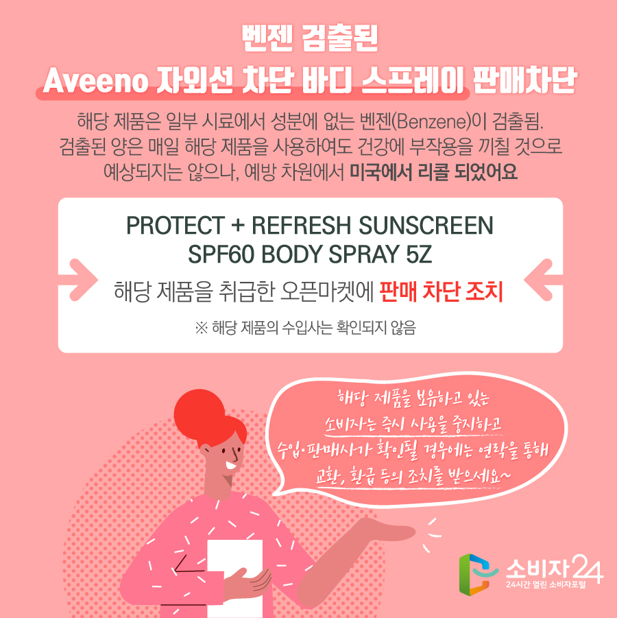 벤젠 검출된 Aveeno 자외선 차단 바디 스프레이 판매차단 해당 제품은 일부 시료에서 성분에 없는 벤젠(Benzene)이 검출됨. 검출된 양은 매일 해당 제품을 사용하여도 건강에 부작용을 끼칠 것으로 예상되지는 않으나, 예방 차원에서 미국에서 리콜 되었어요 PROTECT + REFRESH SUNSCREEN SPF60 BODY SPRAY 5Z 해당 제품을 취급한 오픈마켓에 판매 차단 조치 ※ 해당 제품의 수입사는 확인되지 않음 해당 제품을 보유하고 있는 소비자는 즉시 사용을 중지하고 수입·판매사가 확인될 경우에는 연락을 통해 교환, 환급 등의 조치를 받으세요~