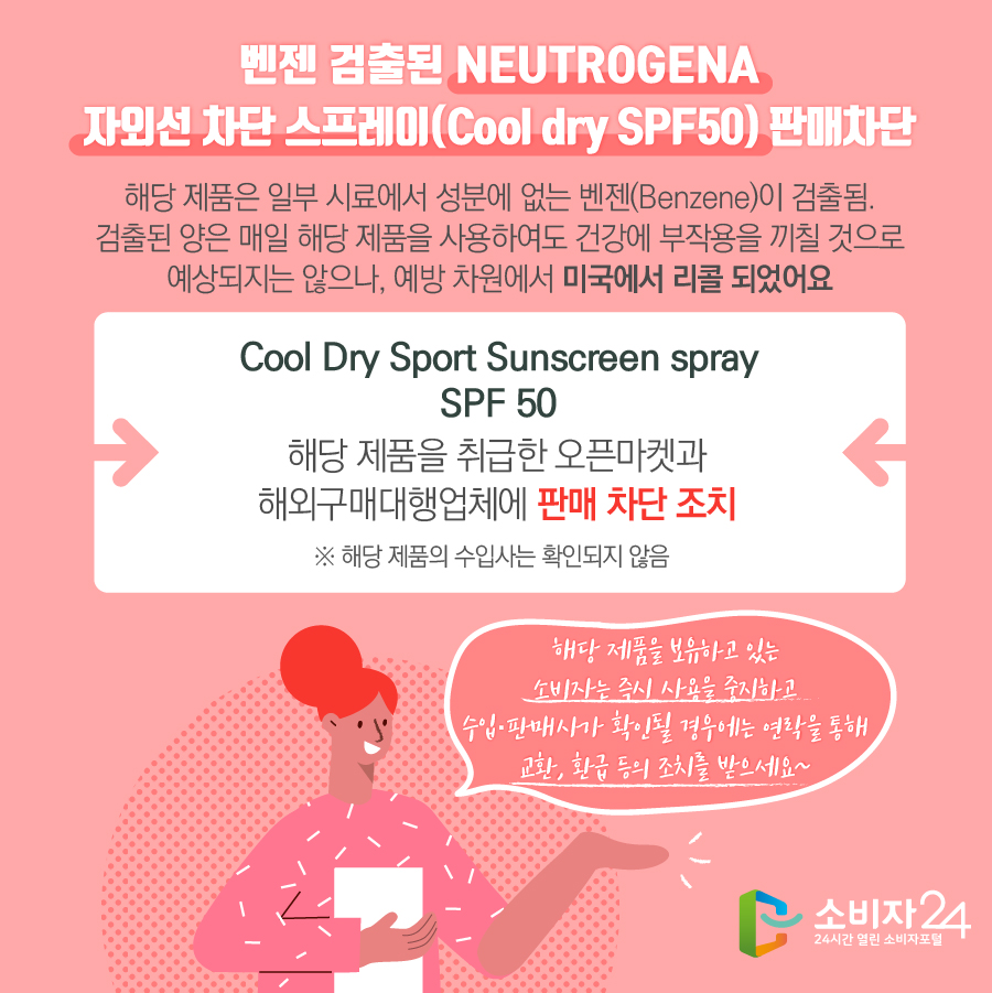 벤젠 검출된 NEUTROGENA 자외선 차단 스프레이(Cool dry SPF50) 판매차단 해당 제품은 일부 시료에서 성분에 없는 벤젠(Benzene)이 검출됨. 검출된 양은 매일 해당 제품을 사용하여도 건강에 부작용을 끼칠 것으로 예상되지는 않으나, 예방 차원에서 미국에서 리콜 되었어요 Cool Dry Sport Sunscreen spray SPF 50 해당 제품을 취급한 오픈마켓과 해외구매대행업체에 판매 차단 조치 ※ 해당 제품의 수입사는 확인되지 않음 해당 제품을 보유하고 있는 소비자는 즉시 사용을 중지하고 수입·판매사가 확인될 경우에는 연락을 통해 교환, 환급 등의 조치를 받으세요~